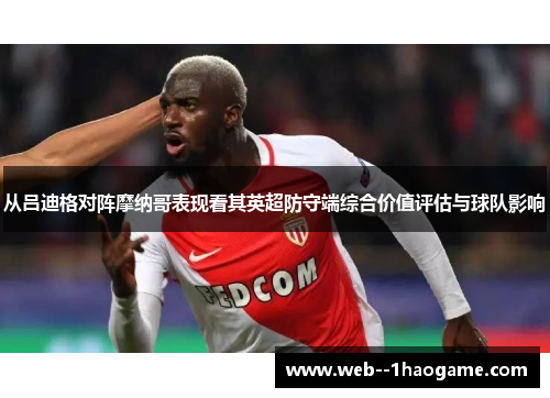 从吕迪格对阵摩纳哥表现看其英超防守端综合价值评估与球队影响